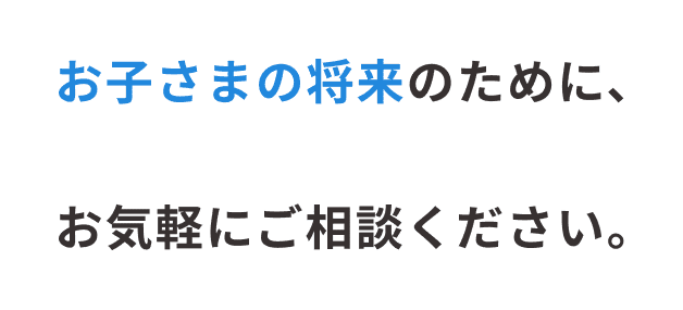 お子さまの将来のために、お気軽にご相談ください。