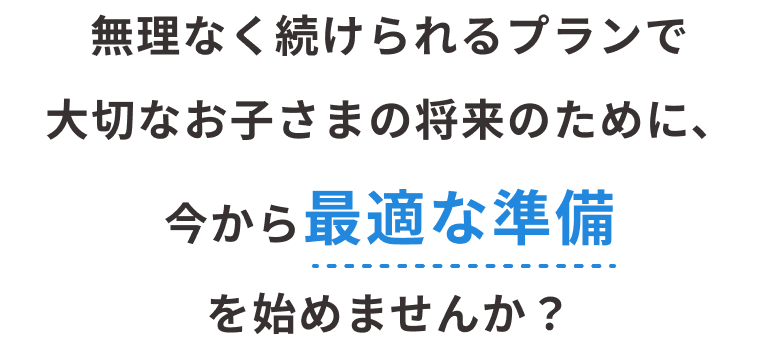無理なく続けられるプランで大切なお子さまの将来のために、今から最適な準備を始めませんか?