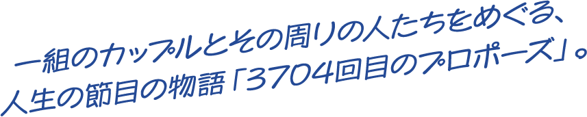 一組のカップルとその周りの人たちをめぐる、人生の節目の物語「3704回目のプロポーズ」。