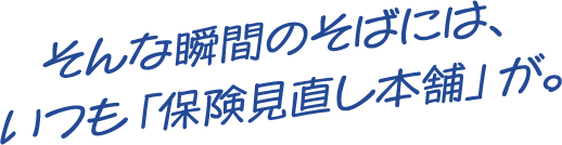 そんな瞬間のそばには、いつも保険見直し本舗が。